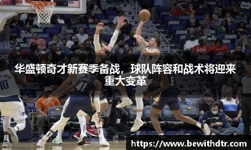 华盛顿奇才新赛季备战，球队阵容和战术将迎来重大变革
