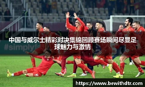 中国与威尔士精彩对决集锦回顾赛场瞬间尽显足球魅力与激情