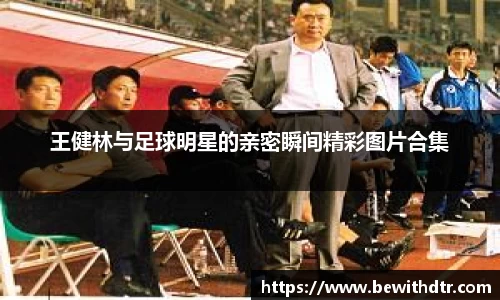 王健林与足球明星的亲密瞬间精彩图片合集
