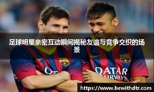 足球明星亲密互动瞬间揭秘友谊与竞争交织的场景