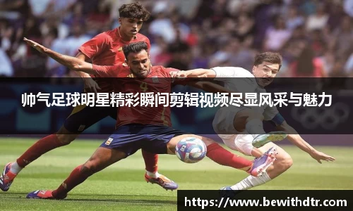 帅气足球明星精彩瞬间剪辑视频尽显风采与魅力